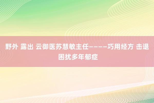 野外 露出 云御医苏慧敏主任————巧用经方 击退 困扰多年郁症