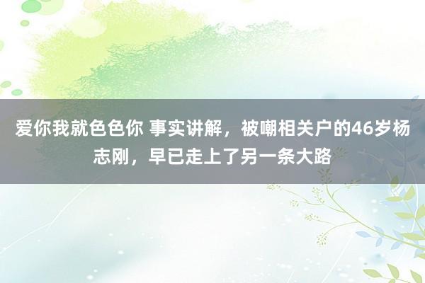 爱你我就色色你 事实讲解，被嘲相关户的46岁杨志刚，早已走上了另一条大路