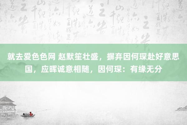 就去爱色色网 赵默笙壮盛，摒弃因何琛赴好意思国，应晖诚意相随，因何琛：有缘无分