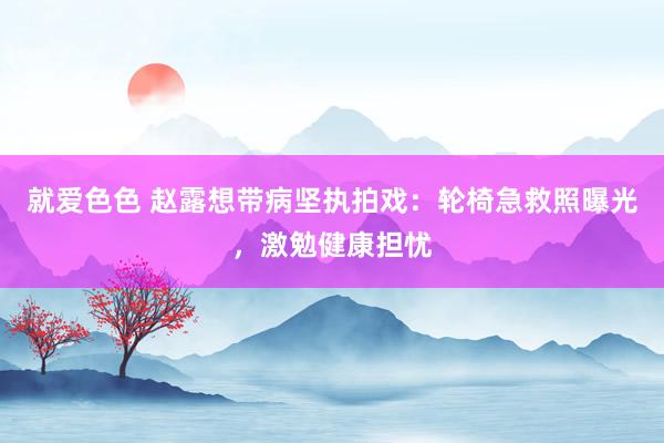 就爱色色 赵露想带病坚执拍戏：轮椅急救照曝光，激勉健康担忧