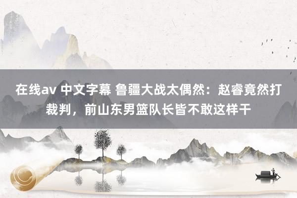 在线av 中文字幕 鲁疆大战太偶然：赵睿竟然打裁判，前山东男篮队长皆不敢这样干