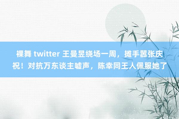 裸舞 twitter 王曼昱绕场一周，摊手嚣张庆祝！对抗万东谈主嘘声，陈幸同王人佩服她了