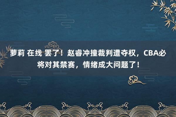 萝莉 在线 罢了！赵睿冲撞裁判遭夺权，CBA必将对其禁赛，情绪成大问题了！