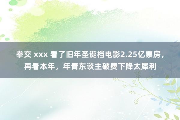 拳交 xxx 看了旧年圣诞档电影2.25亿票房，再看本年，年青东谈主破费下降太犀利