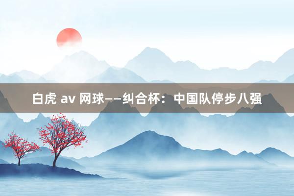 白虎 av 网球——纠合杯：中国队停步八强