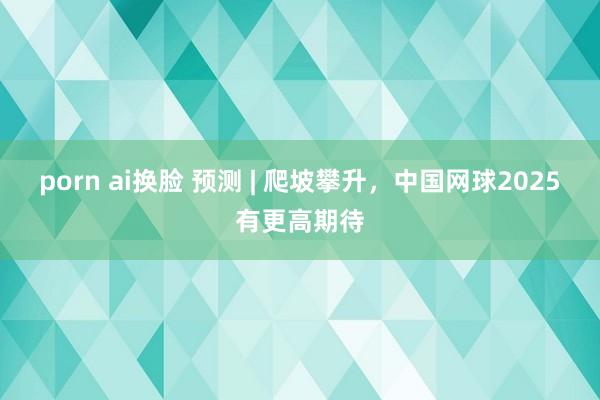 porn ai换脸 预测 | 爬坡攀升，中国网球2025有更高期待