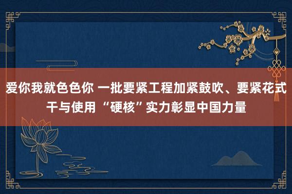 爱你我就色色你 一批要紧工程加紧鼓吹、要紧花式干与使用 “硬核”实力彰显中国力量