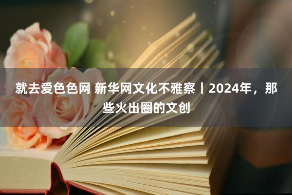 就去爱色色网 新华网文化不雅察丨2024年，那些火出圈的文创