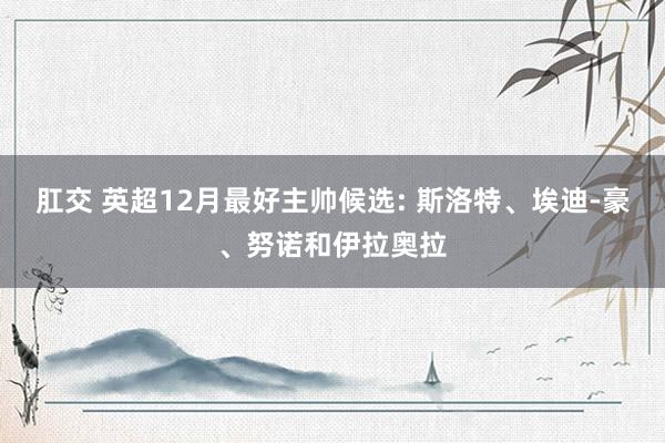 肛交 英超12月最好主帅候选: 斯洛特、埃迪-豪、努诺和伊拉奥拉