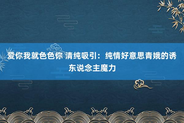 爱你我就色色你 清纯吸引：纯情好意思青娥的诱东说念主魔力