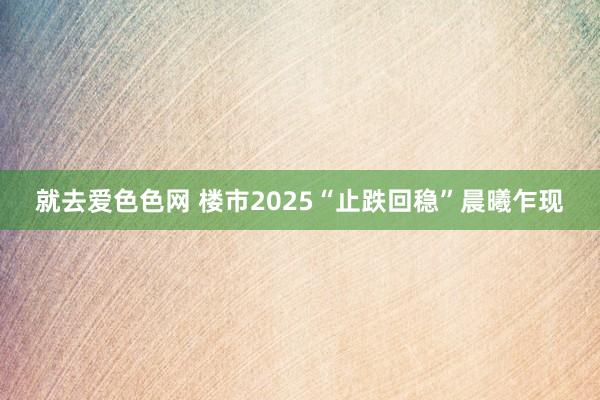 就去爱色色网 楼市2025“止跌回稳”晨曦乍现