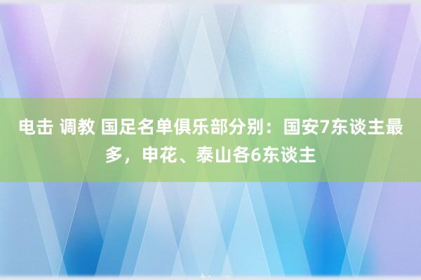 电击 调教 国足名单俱乐部分别：国安7东谈主最多，申花、泰山各6东谈主