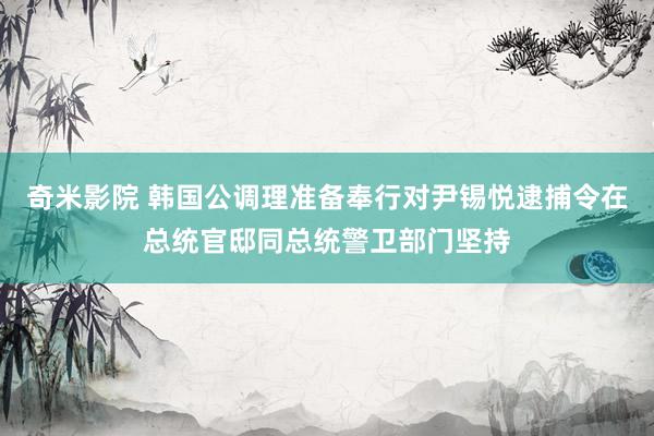 奇米影院 韩国公调理准备奉行对尹锡悦逮捕令在总统官邸同总统警卫部门坚持