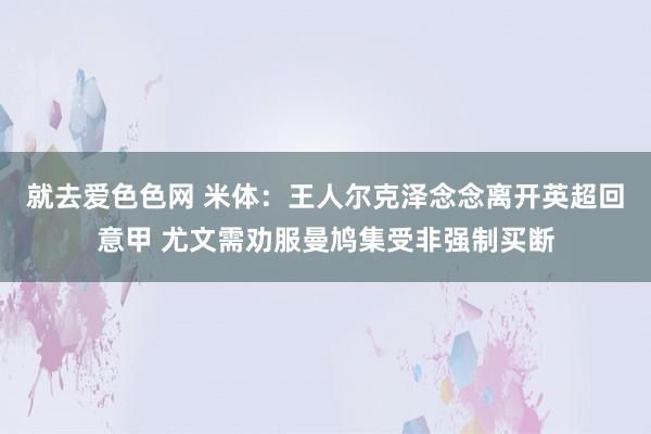 就去爱色色网 米体：王人尔克泽念念离开英超回意甲 尤文需劝服曼鸠集受非强制买断