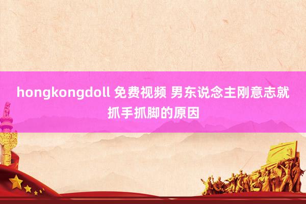 hongkongdoll 免费视频 男东说念主刚意志就抓手抓脚的原因