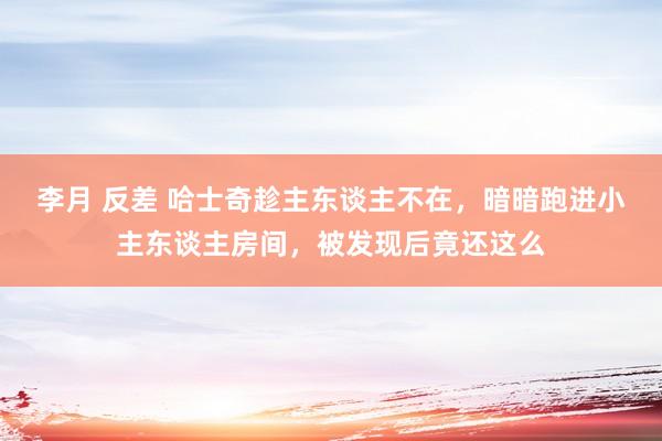 李月 反差 哈士奇趁主东谈主不在，暗暗跑进小主东谈主房间，被发现后竟还这么