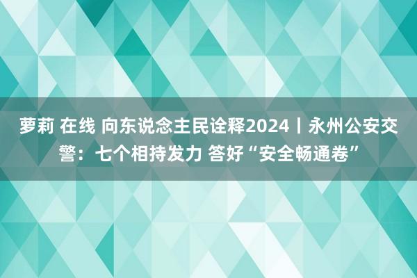 萝莉 在线 向东说念主民诠释2024丨永州公安交警：七个相持发力 答好“安全畅通卷”