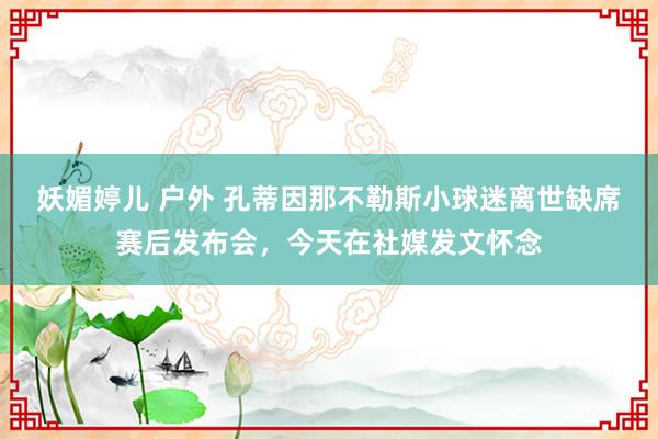 妖媚婷儿 户外 孔蒂因那不勒斯小球迷离世缺席赛后发布会，今天在社媒发文怀念