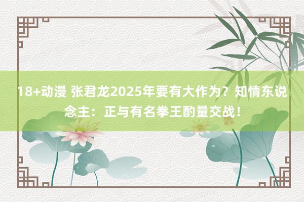 18+动漫 张君龙2025年要有大作为？知情东说念主：正与有名拳王酌量交战！