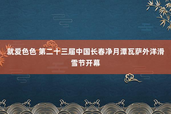 就爱色色 第二十三届中国长春净月潭瓦萨外洋滑雪节开幕