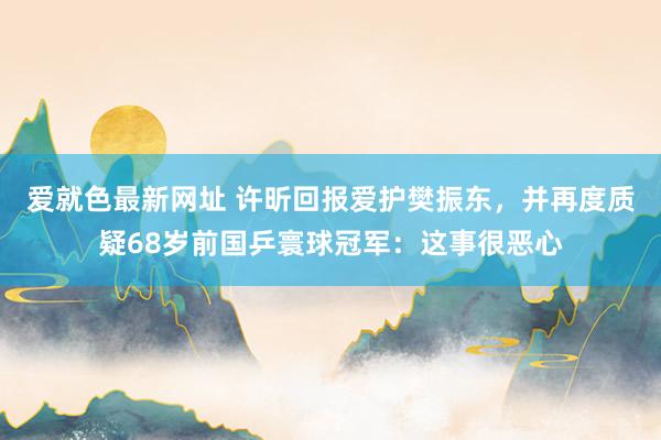 爱就色最新网址 许昕回报爱护樊振东，并再度质疑68岁前国乒寰球冠军：这事很恶心