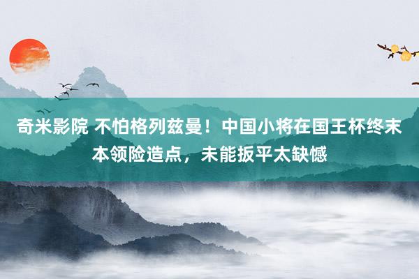 奇米影院 不怕格列兹曼！中国小将在国王杯终末本领险造点，未能扳平太缺憾