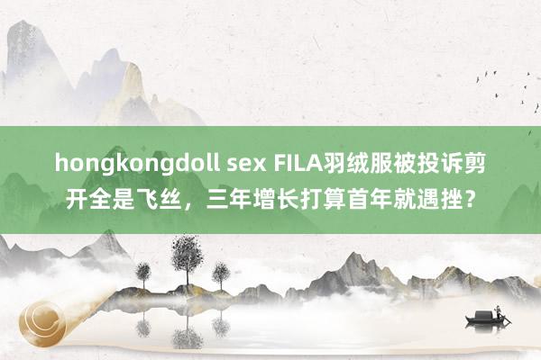 hongkongdoll sex FILA羽绒服被投诉剪开全是飞丝，三年增长打算首年就遇挫？