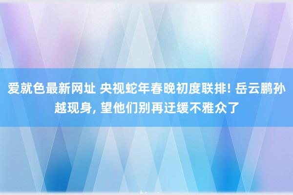 爱就色最新网址 央视蛇年春晚初度联排! 岳云鹏孙越现身， 望他们别再迂缓不雅众了