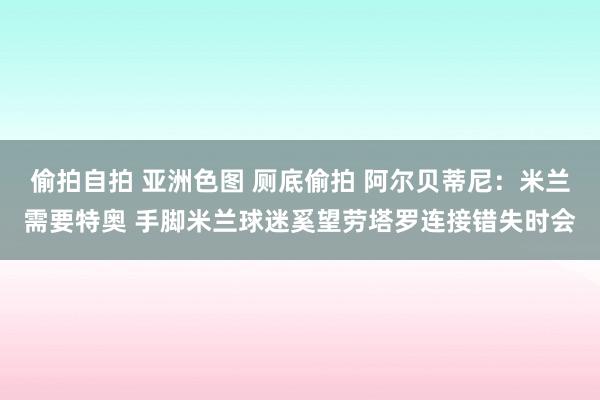 偷拍自拍 亚洲色图 厕底偷拍 阿尔贝蒂尼：米兰需要特奥 手脚米兰球迷奚望劳塔罗连接错失时会