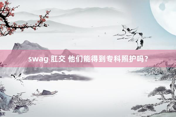 swag 肛交 他们能得到专科照护吗？