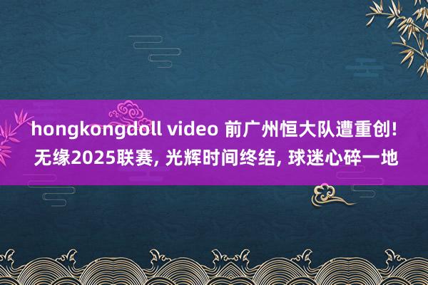 hongkongdoll video 前广州恒大队遭重创! 无缘2025联赛， 光辉时间终结， 球迷心碎一地