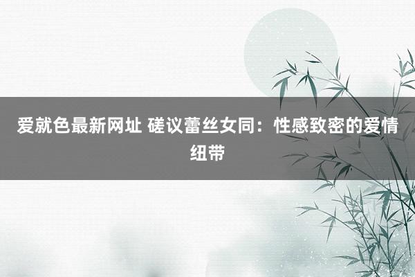 爱就色最新网址 磋议蕾丝女同：性感致密的爱情纽带