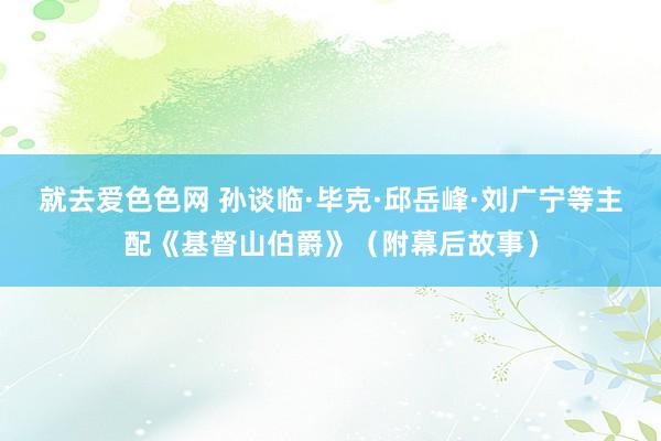 就去爱色色网 孙谈临·毕克·邱岳峰·刘广宁等主配《基督山伯爵》（附幕后故事）