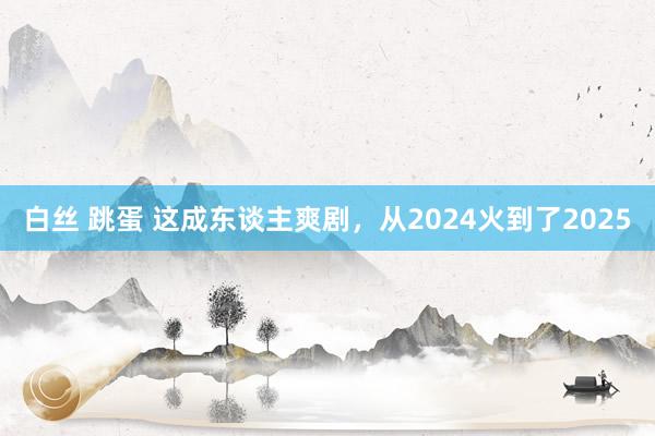 白丝 跳蛋 这成东谈主爽剧，从2024火到了2025