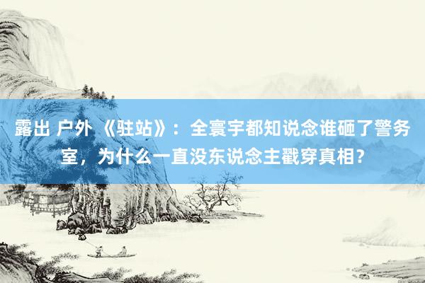 露出 户外 《驻站》：全寰宇都知说念谁砸了警务室，为什么一直没东说念主戳穿真相？