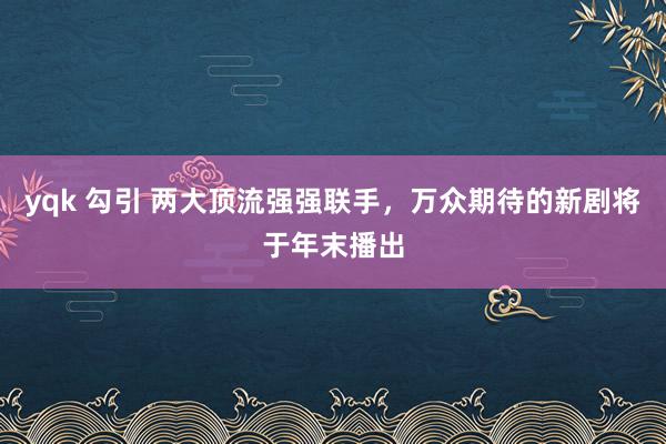 yqk 勾引 两大顶流强强联手，万众期待的新剧将于年末播出