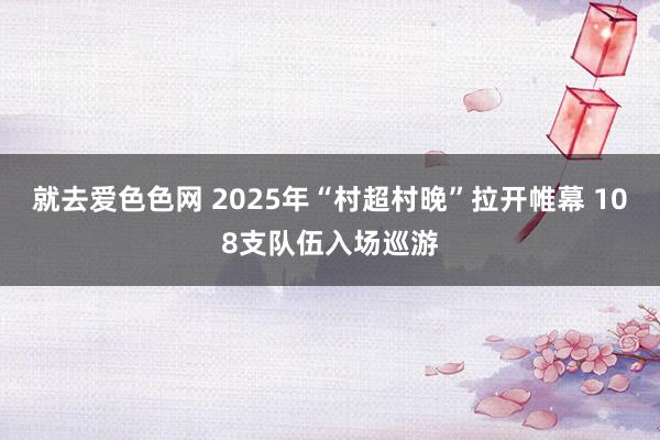 就去爱色色网 2025年“村超村晚”拉开帷幕 108支队伍入场巡游