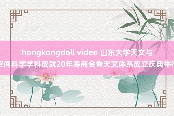 hongkongdoll video 山东大学天文与空间科学学科成就20年筹商会暨天文体系成立庆典举行