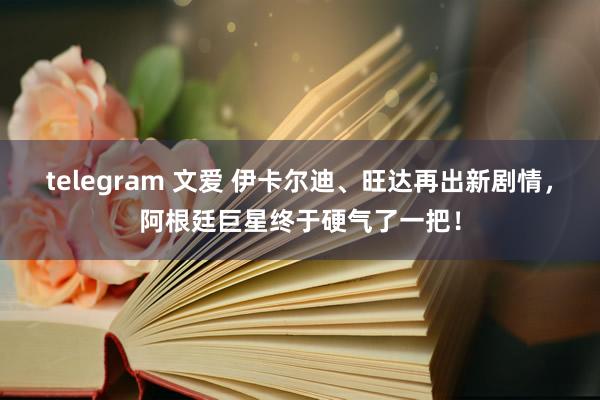 telegram 文爱 伊卡尔迪、旺达再出新剧情，阿根廷巨星终于硬气了一把！