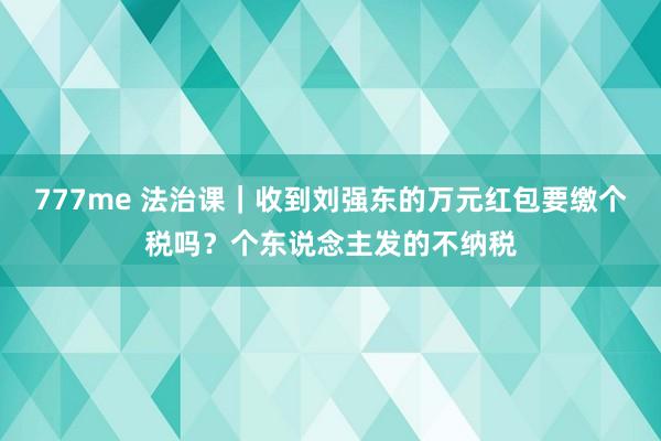 777me 法治课｜收到刘强东的万元红包要缴个税吗？个东说念主发的不纳税