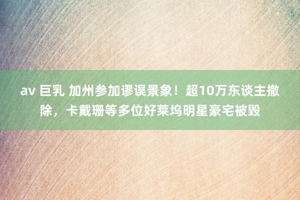 av 巨乳 加州参加谬误景象！超10万东谈主撤除，卡戴珊等多位好莱坞明星豪宅被毁