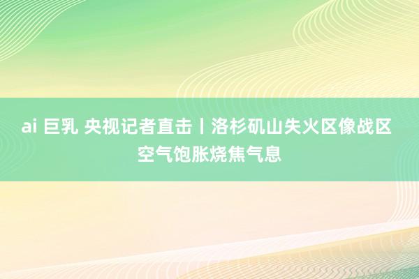 ai 巨乳 央视记者直击丨洛杉矶山失火区像战区 空气饱胀烧焦气息