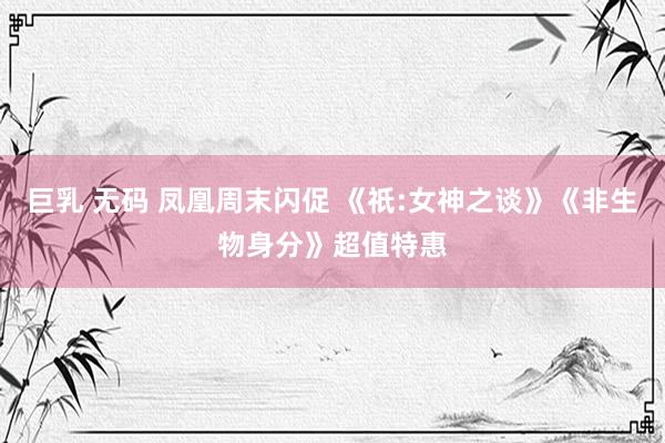 巨乳 无码 凤凰周末闪促 《祇:女神之谈》《非生物身分》超值特惠