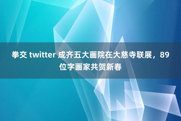 拳交 twitter 成齐五大画院在大慈寺联展，89位字画家共贺新春