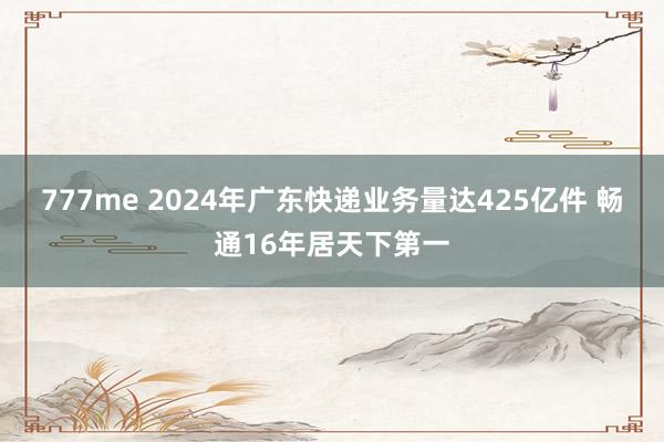 777me 2024年广东快递业务量达425亿件 畅通16年居天下第一