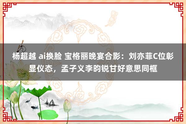 杨超越 ai换脸 宝格丽晚宴合影：刘亦菲C位彰显仪态，孟子义李昀锐甘好意思同框