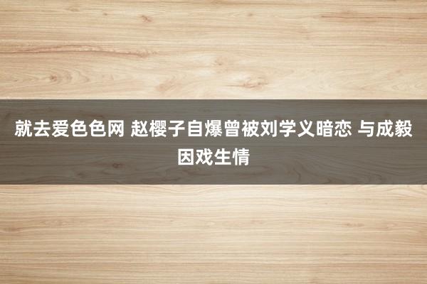 就去爱色色网 赵樱子自爆曾被刘学义暗恋 与成毅因戏生情