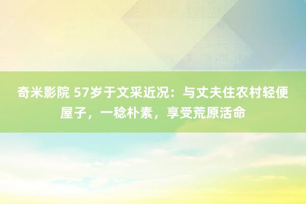 奇米影院 57岁于文采近况：与丈夫住农村轻便屋子，一稔朴素，享受荒原活命