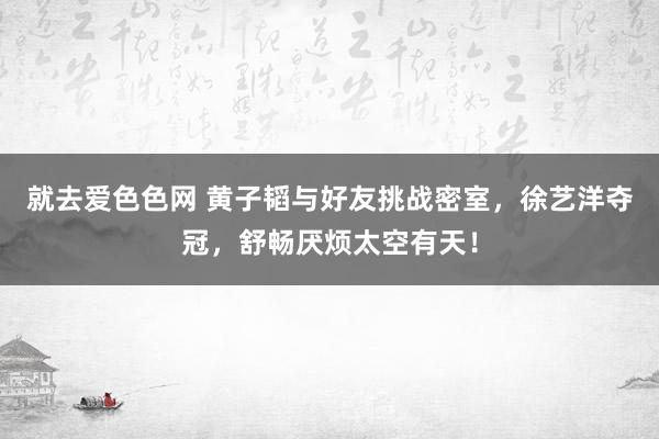 就去爱色色网 黄子韬与好友挑战密室，徐艺洋夺冠，舒畅厌烦太空有天！