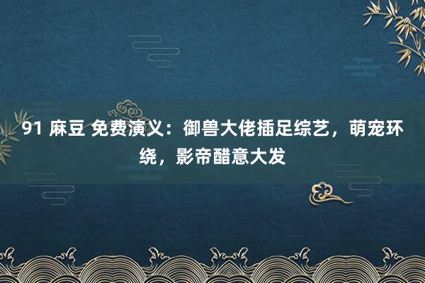 91 麻豆 免费演义：御兽大佬插足综艺，萌宠环绕，影帝醋意大发